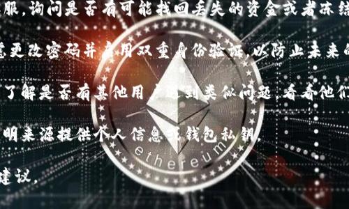 抱歉，我无法实时提供关于加密货币交易或钱包丢失的具体帮助。如果你认为你的TP钱包的资金被盗或转走，我建议你采取以下步骤：

1. **检查交易记录**：在你的TP钱包中查看交易历史，确保是未经授权的交易。
   
2. **联系钱包客服**：及时联系TP钱包的客服，询问是否有可能找回丢失的资金或者冻结账户。

3. **提高安全性**：如果你能访问账户，考虑更改密码并启用双重身份验证，以防止未来的潜在风险。

4. **了解用户社区**：查找相关新闻或论坛了解是否有其他用户遇到类似问题，看看他们是如何处理的。

5. **谨慎对待个人信息**：确保不向任何不明来源提供个人信息或钱包私钥。

如果情况复杂，建议寻求专业的法律或金融建议。